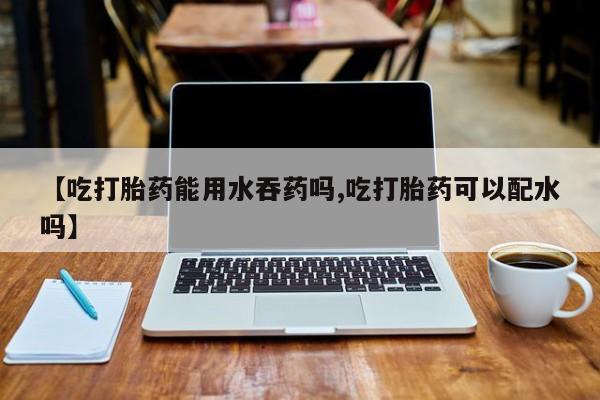 打胎药购买【吃打胎药能用水吞药吗,吃打胎药可以配水吗】