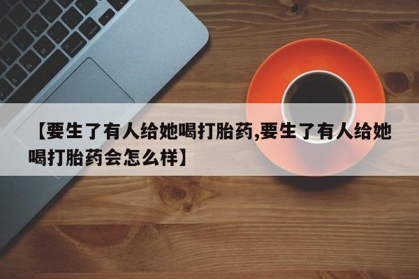 打胎药购买【要生了有人给她喝打胎药,要生了有人给她喝打胎药会怎么样】