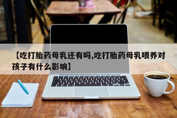 打胎药购买【吃打胎药母乳还有吗,吃打胎药母乳喂养对孩子有什么影响】