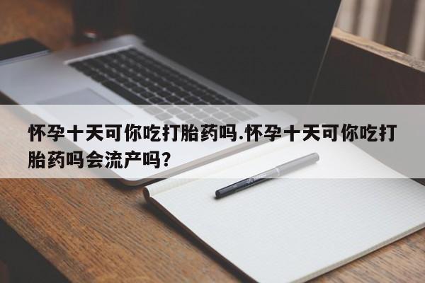打胎药购买怀孕十天可你吃打胎药吗.怀孕十天可你吃打胎药吗会流产吗？