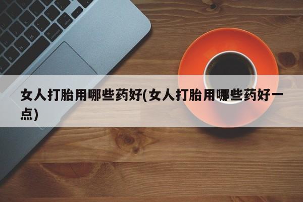 打胎药购买女人打胎用哪些药好(女人打胎用哪些药好一点)