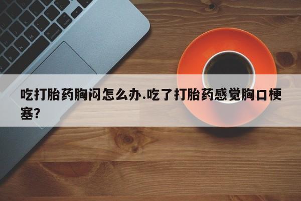 打胎药购买吃打胎药胸闷怎么办.吃了打胎药感觉胸口梗塞？