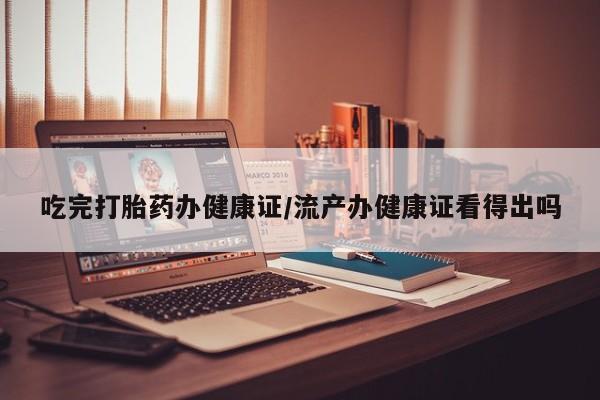 打胎药购买吃完打胎药办健康证/流产办健康证看得出吗