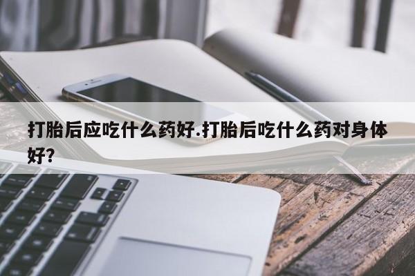打胎药购买打胎后应吃什么药好.打胎后吃什么药对身体好？