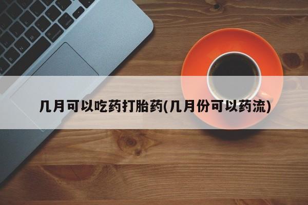 打胎药购买几月可以吃药打胎药(几月份可以药流)