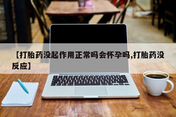打胎药购买【打胎药没起作用正常吗会怀孕吗,打胎药没反应】
