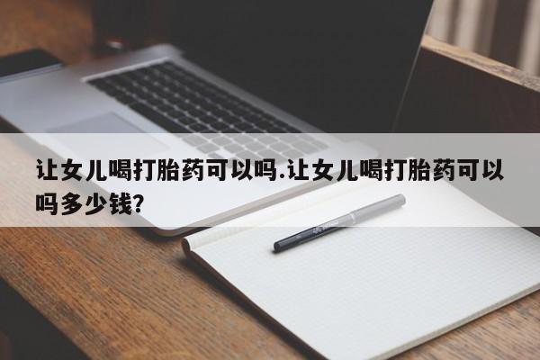 打胎药购买让女儿喝打胎药可以吗.让女儿喝打胎药可以吗多少钱？