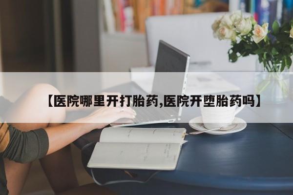 打胎药购买【医院哪里开打胎药,医院开堕胎药吗】