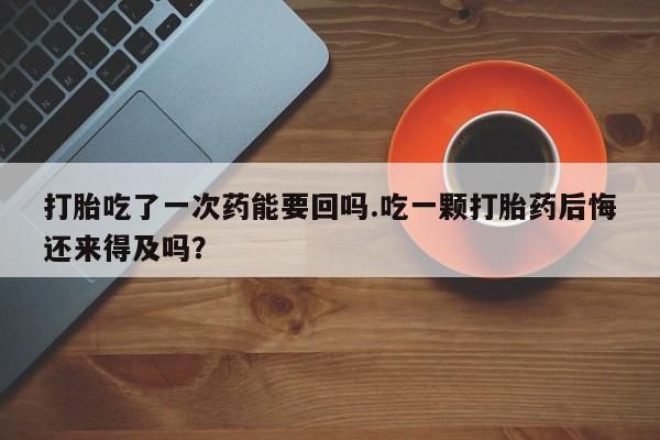 打胎药购买打胎吃了一次药能要回吗.吃一颗打胎药后悔还来得及吗？