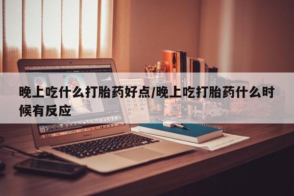 打胎药购买晚上吃什么打胎药好点/晚上吃打胎药什么时候有反应