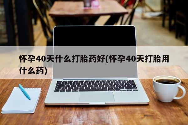 打胎药购买怀孕40天什么打胎药好(怀孕40天打胎用什么药)