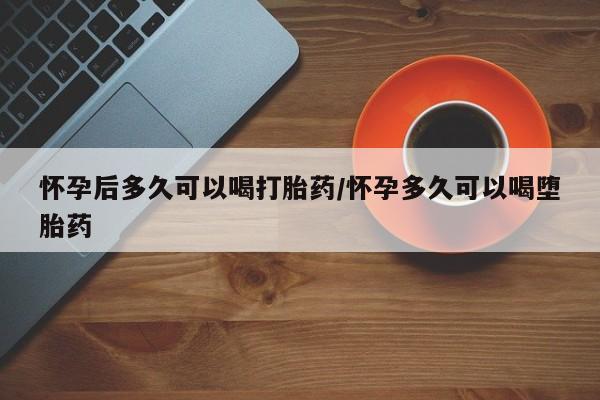 打胎药购买怀孕后多久可以喝打胎药/怀孕多久可以喝堕胎药