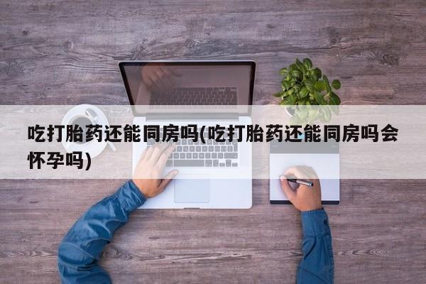 打胎药购买吃打胎药还能同房吗(吃打胎药还能同房吗会怀孕吗)