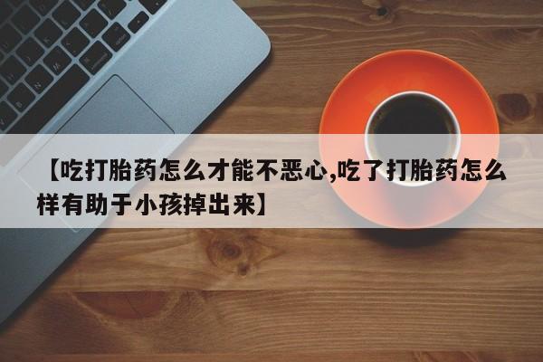 打胎药购买【吃打胎药怎么才能不恶心,吃了打胎药怎么样有助于小孩掉出来】