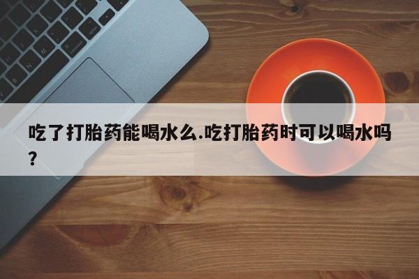 打胎药购买吃了打胎药能喝水么.吃打胎药时可以喝水吗？