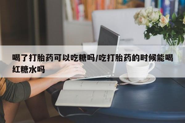 打胎药购买喝了打胎药可以吃糖吗/吃打胎药的时候能喝红糖水吗
