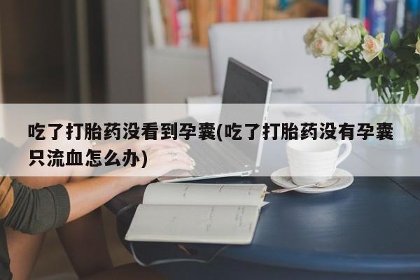 打胎药购买吃了打胎药没看到孕囊(吃了打胎药没有孕囊只流血怎么办)