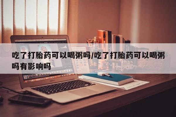 打胎药购买吃了打胎药可以喝粥吗/吃了打胎药可以喝粥吗有影响吗