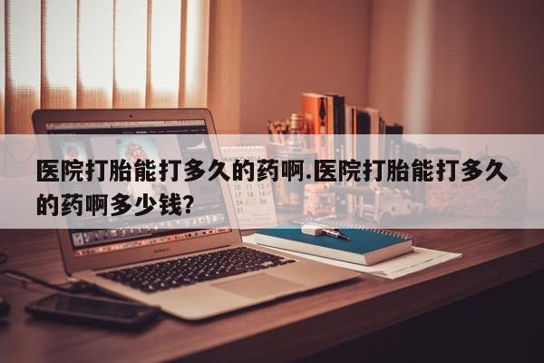 打胎药购买医院打胎能打多久的药啊.医院打胎能打多久的药啊多少钱？