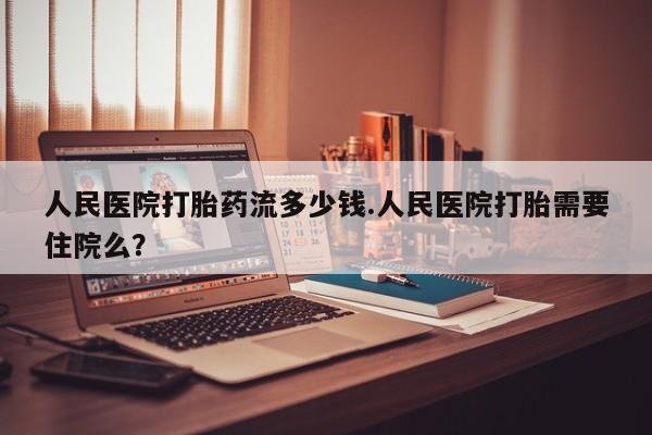 打胎药购买人民医院打胎药流多少钱.人民医院打胎需要住院么？