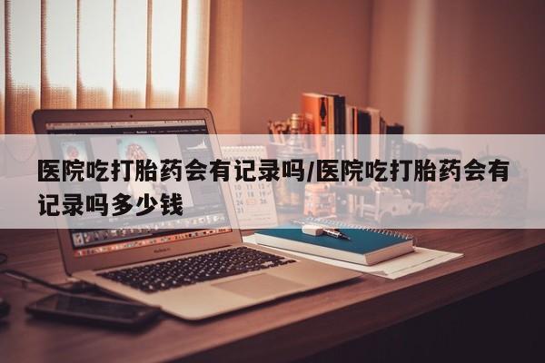 打胎药购买医院吃打胎药会有记录吗/医院吃打胎药会有记录吗多少钱