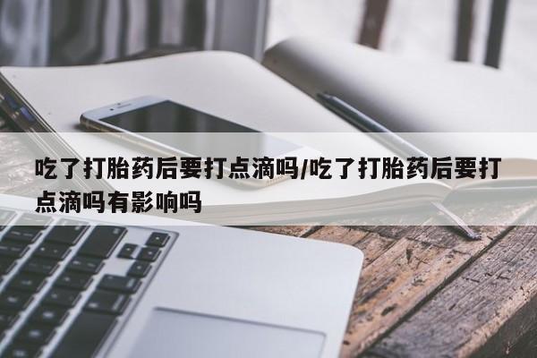 打胎药购买吃了打胎药后要打点滴吗/吃了打胎药后要打点滴吗有影响吗