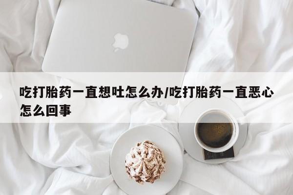 打胎药购买吃打胎药一直想吐怎么办/吃打胎药一直恶心怎么回事