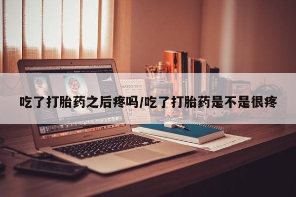 打胎药购买吃了打胎药之后疼吗/吃了打胎药是不是很疼