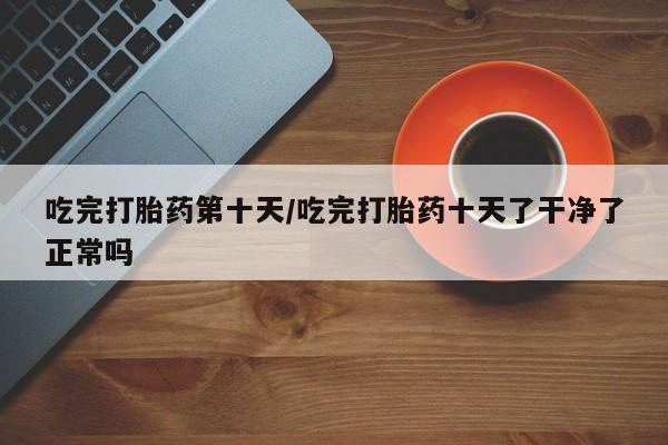 打胎药购买吃完打胎药第十天/吃完打胎药十天了干净了正常吗