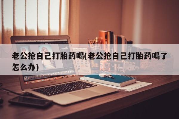 打胎药购买老公抢自己打胎药喝(老公抢自己打胎药喝了怎么办)