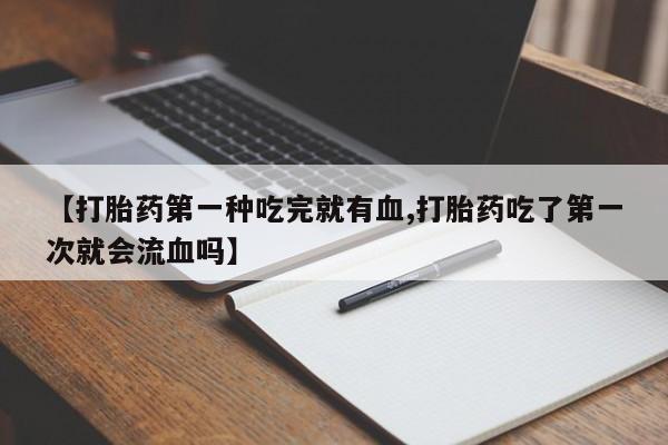 打胎药购买【打胎药第一种吃完就有血,打胎药吃了第一次就会流血吗】