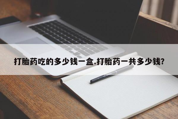 打胎药购买打胎药吃的多少钱一盒.打胎药一共多少钱？