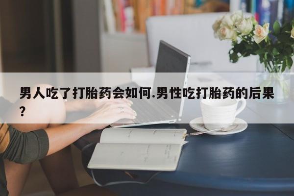 打胎药购买男人吃了打胎药会如何.男性吃打胎药的后果？