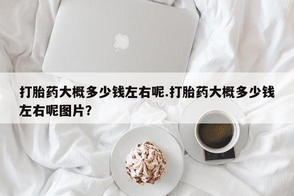 打胎药购买打胎药大概多少钱左右呢.打胎药大概多少钱左右呢图片？