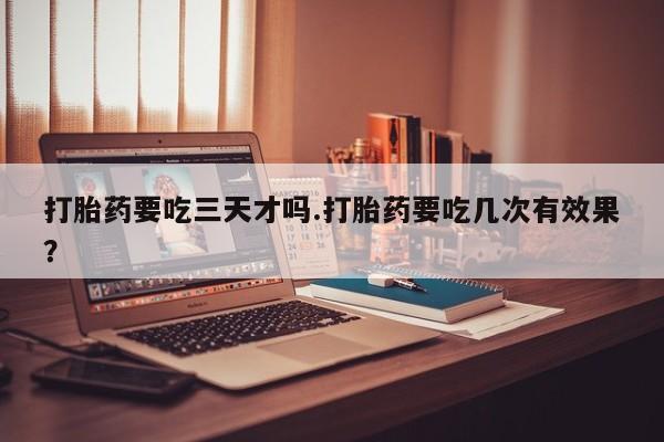 打胎药购买打胎药要吃三天才吗.打胎药要吃几次有效果？