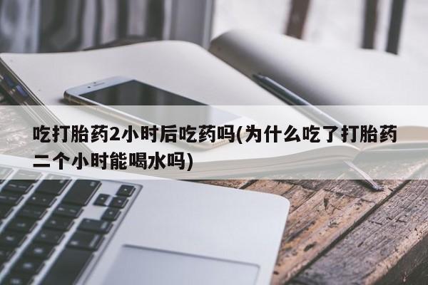 打胎药购买吃打胎药2小时后吃药吗(为什么吃了打胎药二个小时能喝水吗)