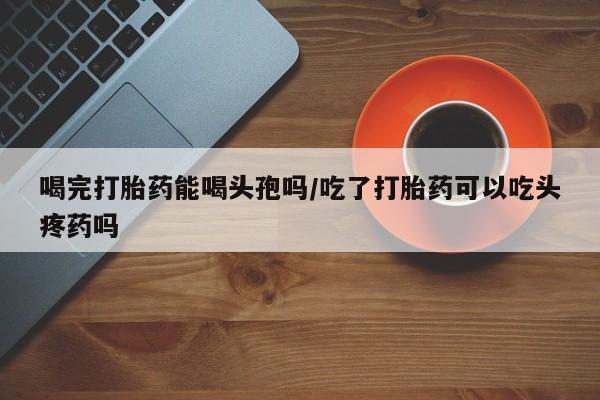 打胎药购买喝完打胎药能喝头孢吗/吃了打胎药可以吃头疼药吗