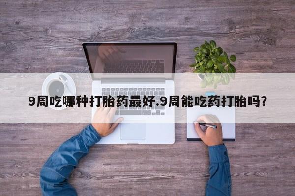 打胎药购买9周吃哪种打胎药最好.9周能吃药打胎吗？