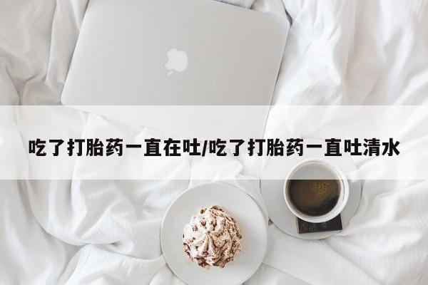 打胎药购买吃了打胎药一直在吐/吃了打胎药一直吐清水