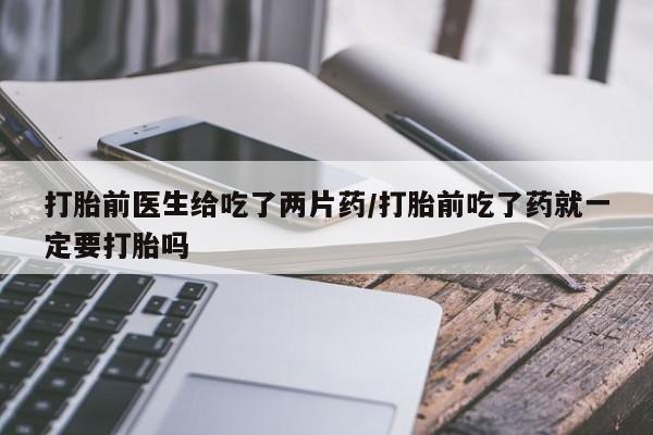 打胎药购买打胎前医生给吃了两片药/打胎前吃了药就一定要打胎吗