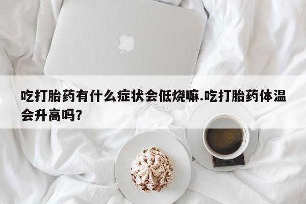 打胎药购买吃打胎药有什么症状会低烧嘛.吃打胎药体温会升高吗？
