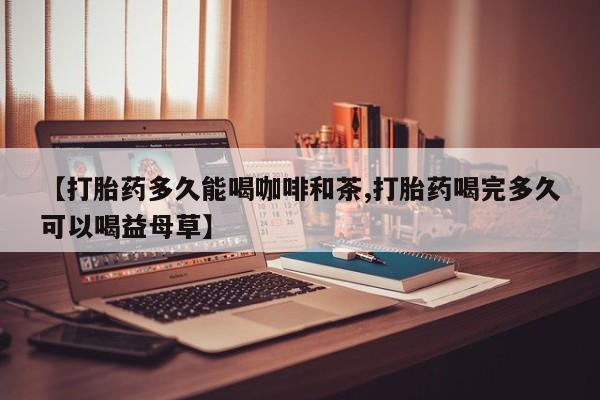 打胎药购买【打胎药多久能喝咖啡和茶,打胎药喝完多久可以喝益母草】