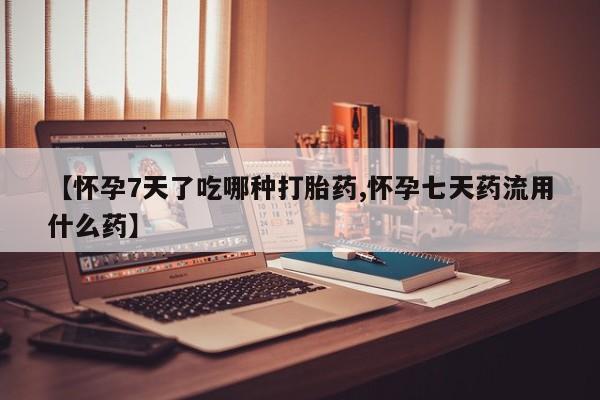 打胎药购买【怀孕7天了吃哪种打胎药,怀孕七天药流用什么药】