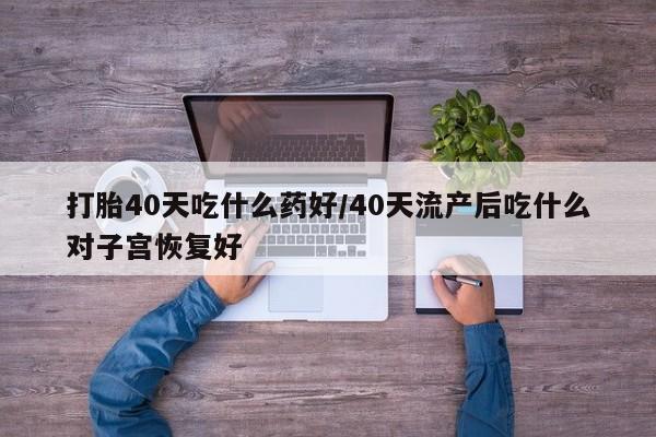 打胎药购买打胎40天吃什么药好/40天流产后吃什么对子宫恢复好