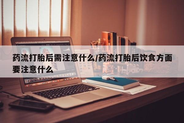 打胎药购买药流打胎后需注意什么/药流打胎后饮食方面要注意什么
