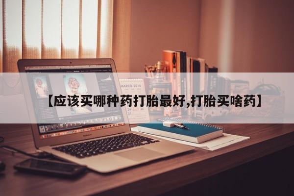打胎药购买【应该买哪种药打胎最好,打胎买啥药】