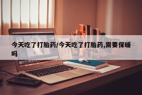 打胎药购买今天吃了打胎药/今天吃了打胎药,需要保暖吗