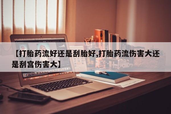打胎药购买【打胎药流好还是刮胎好,打胎药流伤害大还是刮宫伤害大】