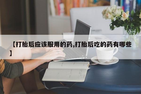 打胎药购买【打胎后应该服用的药,打胎后吃的药有哪些】