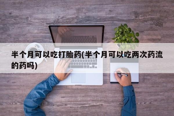 打胎药购买半个月可以吃打胎药(半个月可以吃两次药流的药吗)